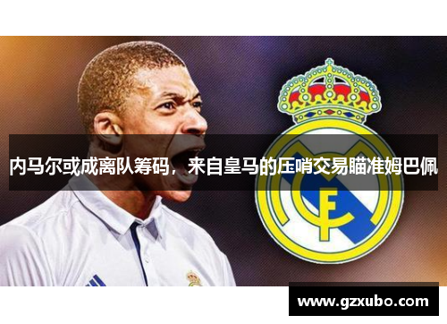 内马尔或成离队筹码，来自皇马的压哨交易瞄准姆巴佩