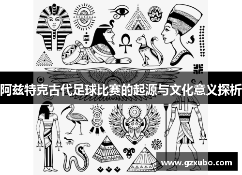 阿兹特克古代足球比赛的起源与文化意义探析