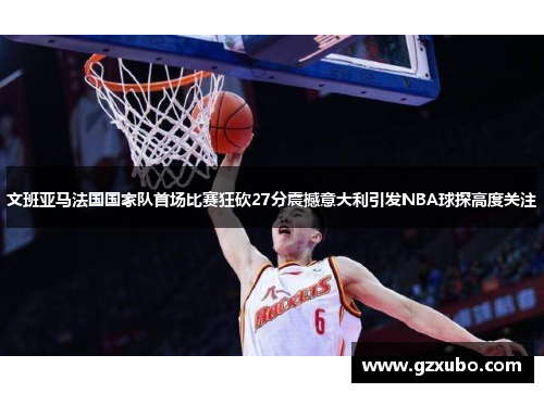 文班亚马法国国家队首场比赛狂砍27分震撼意大利引发NBA球探高度关注