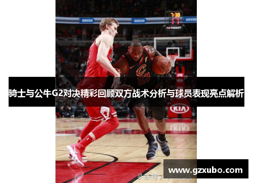 骑士与公牛G2对决精彩回顾双方战术分析与球员表现亮点解析