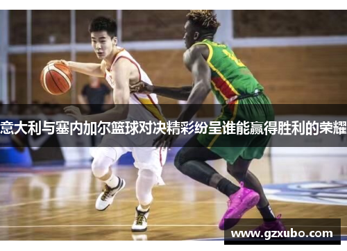 意大利与塞内加尔篮球对决精彩纷呈谁能赢得胜利的荣耀